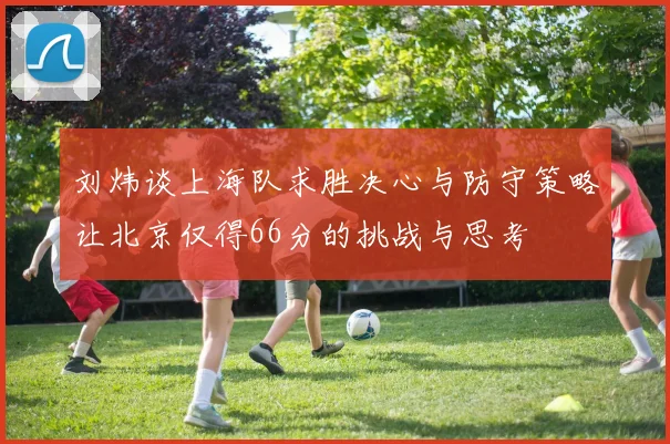 刘炜谈上海队求胜决心与防守策略让北京仅得66分的挑战与思考
