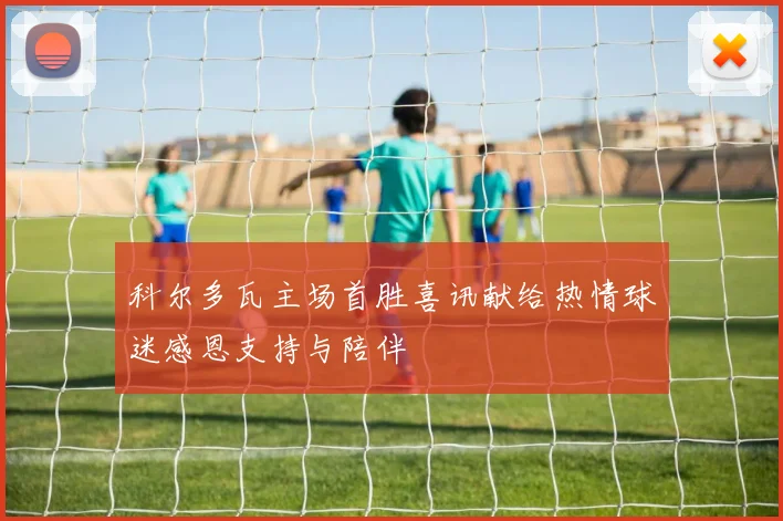 科尔多瓦主场首胜喜讯献给热情球迷感恩支持与陪伴