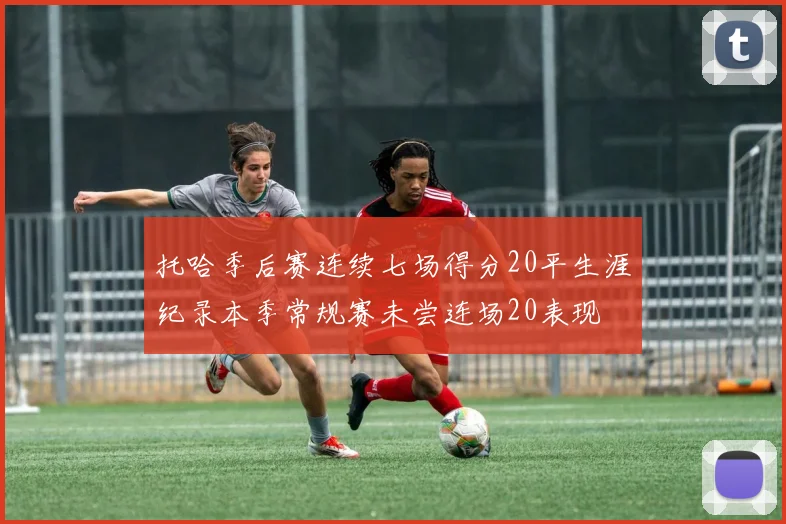 托哈季后赛连续七场得分20平生涯纪录本季常规赛未尝连场20表现