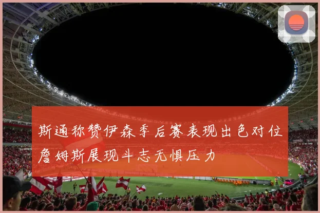 斯通称赞伊森季后赛表现出色对位詹姆斯展现斗志无惧压力