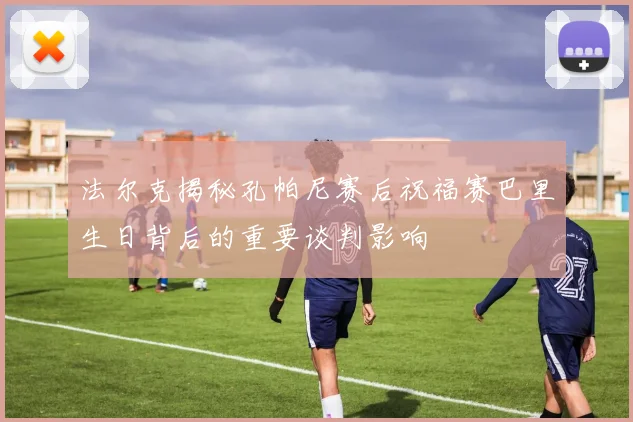 法尔克揭秘孔帕尼赛后祝福赛巴里生日背后的重要谈判影响