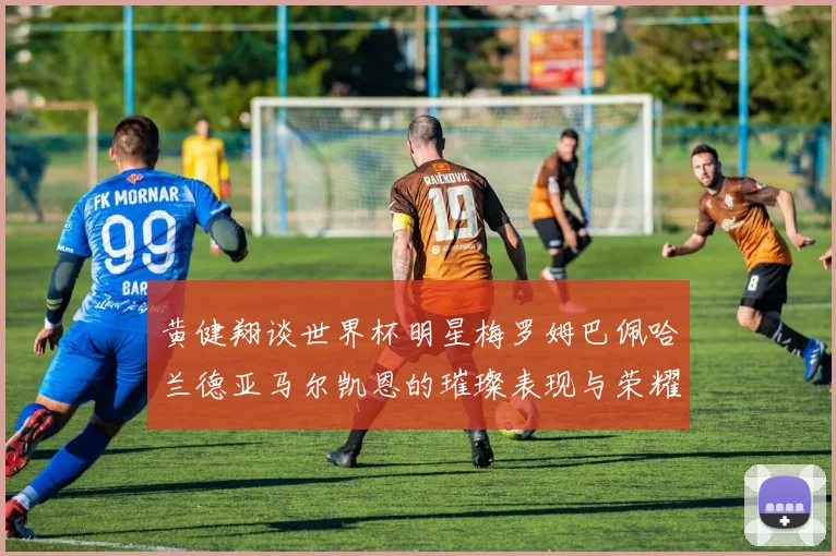 黄健翔谈世界杯明星梅罗姆巴佩哈兰德亚马尔凯恩的璀璨表现与荣耀时刻