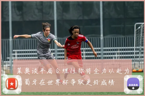 莱奥谈平局合理性称将全力以赴为葡萄牙在世界杯争取更好成绩