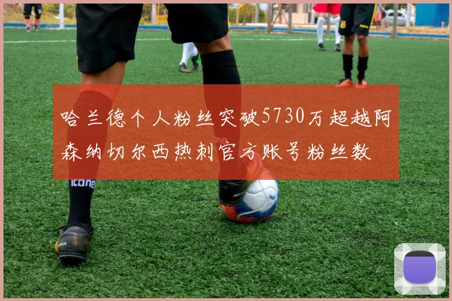 哈兰德个人粉丝突破5730万超越阿森纳切尔西热刺官方账号粉丝数