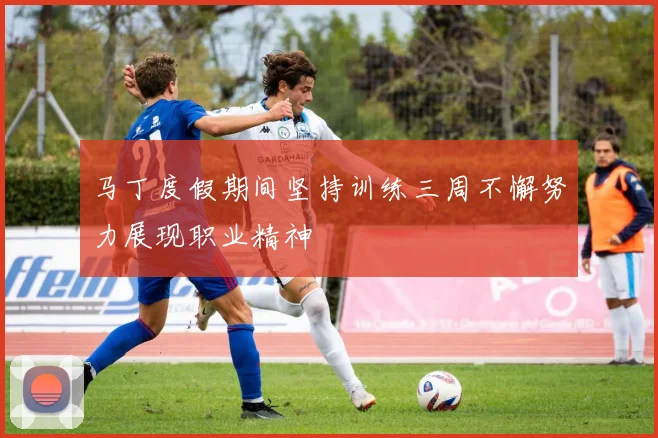 马丁度假期间坚持训练三周不懈努力展现职业精神