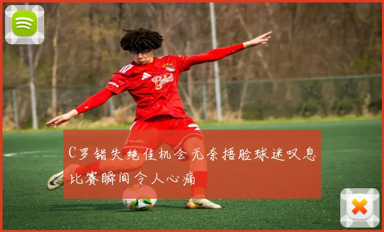 C罗错失绝佳机会无奈捂脸球迷叹息比赛瞬间令人心痛