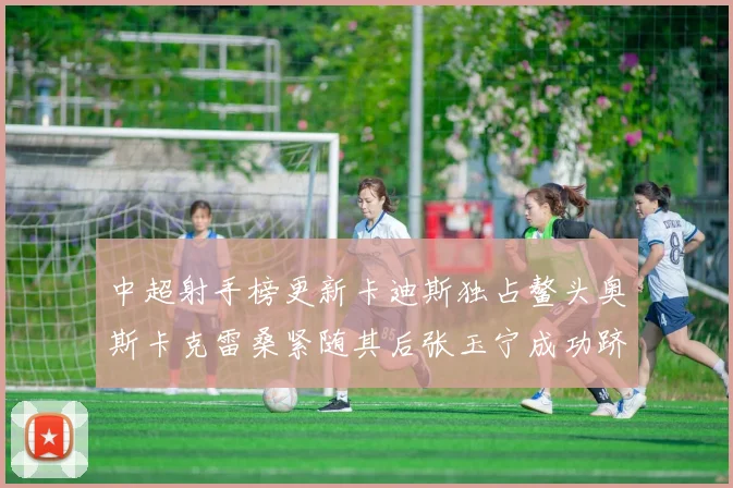中超射手榜更新卡迪斯独占鳌头奥斯卡克雷桑紧随其后张玉宁成功跻身前十