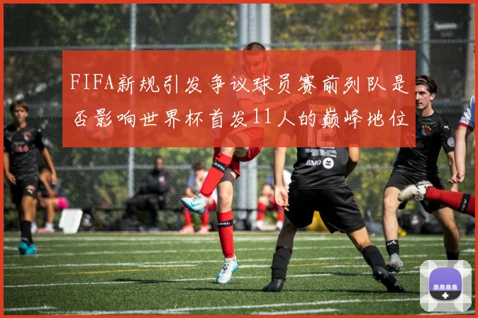 FIFA新规引发争议球员赛前列队是否影响世界杯首发11人的巅峰地位