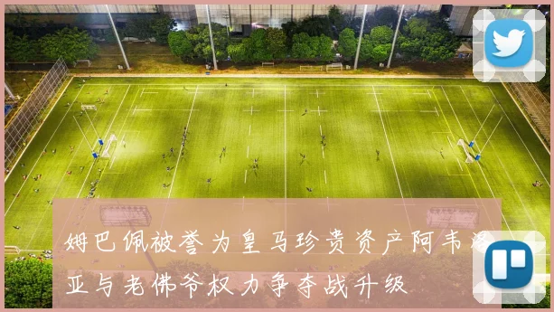 姆巴佩被誉为皇马珍贵资产阿韦洛亚与老佛爷权力争夺战升级