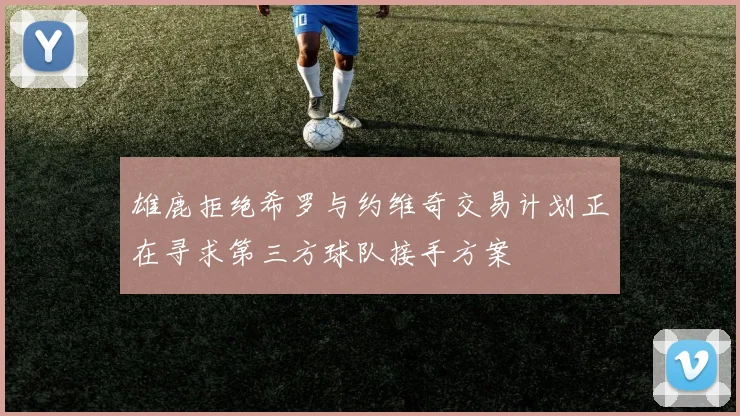雄鹿拒绝希罗与约维奇交易计划正在寻求第三方球队接手方案